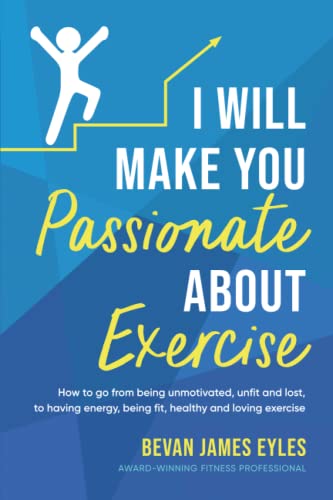 I Will Make You Passionate About Exercise: How to go from being unmotivated, unfit and lost, to having energy, being fit, healthy and loving exercise