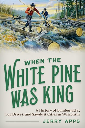 When the White Pine Was King: A History of Lumberjacks, Log Drives, and Sawdust Cities in Wisconsin