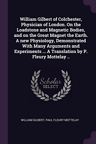 William Gilbert of Colchester, Physician of London. On the Loadstone and Magnetic Bodies, and on the Great Magnet the Earth. A new Physiology, ... ... A Translation by P. Fleury Mottelay ..