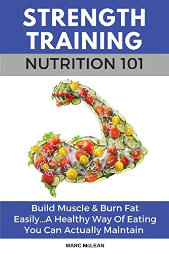 Strength Training Nutrition 101: Build Muscle & Burn Fat Easily...A Healthy Way Of Eating You Can Actually Maintain (Strength Training 101)