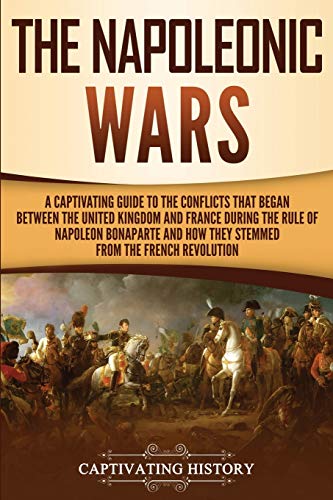 The Napoleonic Wars: A Captivating Guide to the Conflicts That Began Between the United Kingdom and France During the Rule of Napoleon Bonaparte and ... French Revolution (European Military History)