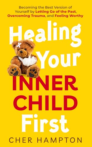 Healing Your Inner Child First: Becoming the Best Version of Yourself by Letting Go of the Past, Overcoming Trauma, and Feeling Worthy (Childhood Trauma Recovery Books)