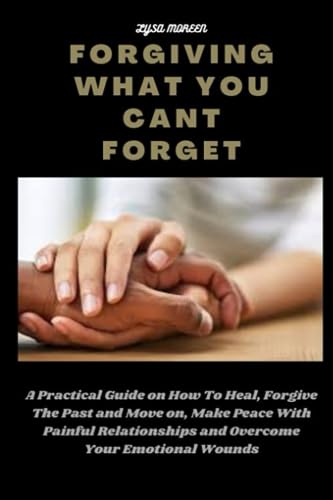 FORGIVING WHAT YOU CANT FORGET: A Practical Guide on How To Heal, Forgive The Past and Move on, Make Peace With Painful Relationships and Overcome Your Emotional Wounds